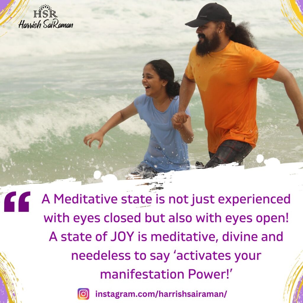 A Meditative state is not just experienced with eyes closed but also with eyes open! A state of JOY is meditative, divine and needless to say 'activates your manifestation Power!' - Best Motivational Quotes by Harrish Sairaman